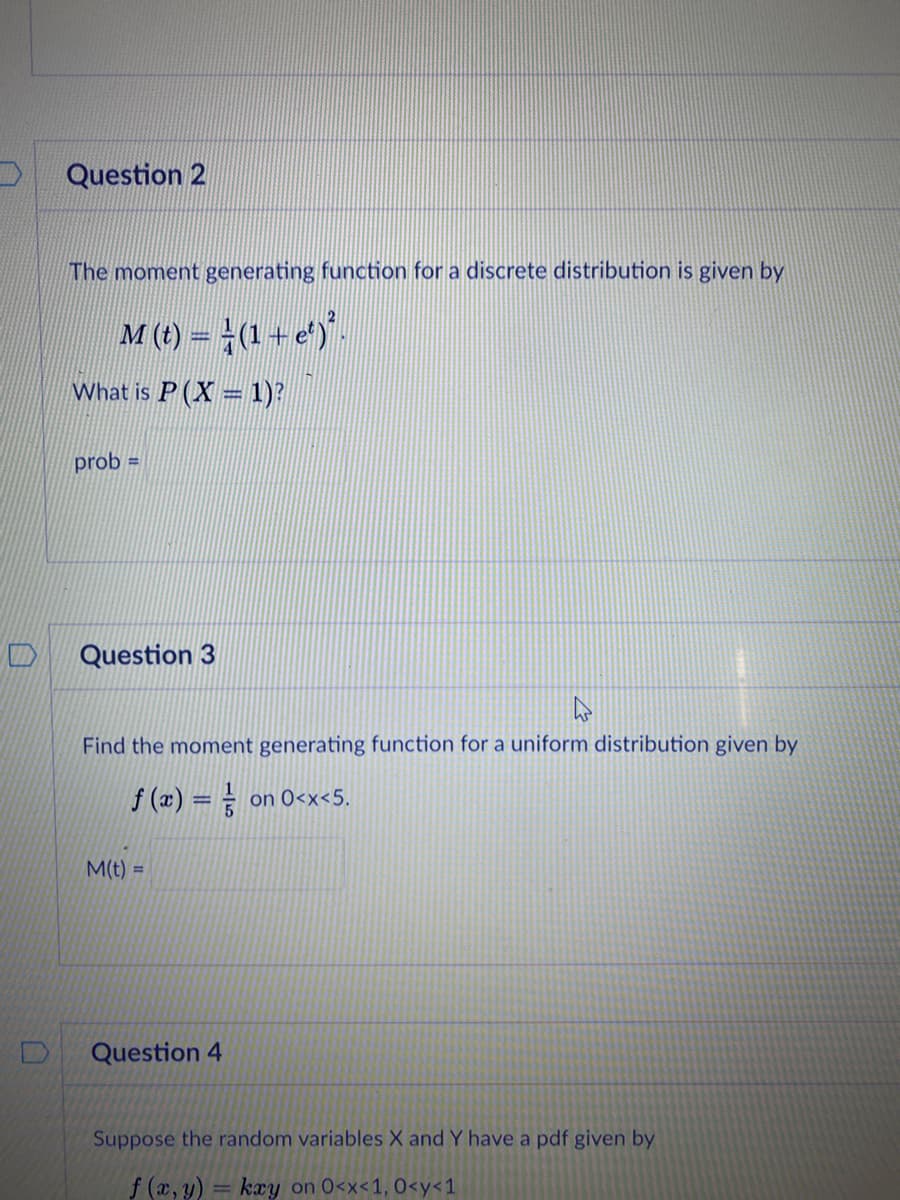 Question 2
The moment generating function for a discrete distribution is given by
M (t) = (1+ e)".
What is P (X = 1)?
prob =
Question 3
Find the moment generating function for a uniform distribution given by
f (x) = = on 0<x<5.
M(t) =
Question 4
Suppose the random variables X and Y have a pdf given by
f (x, y) = kæy on 0<x<1, 0<y<1
