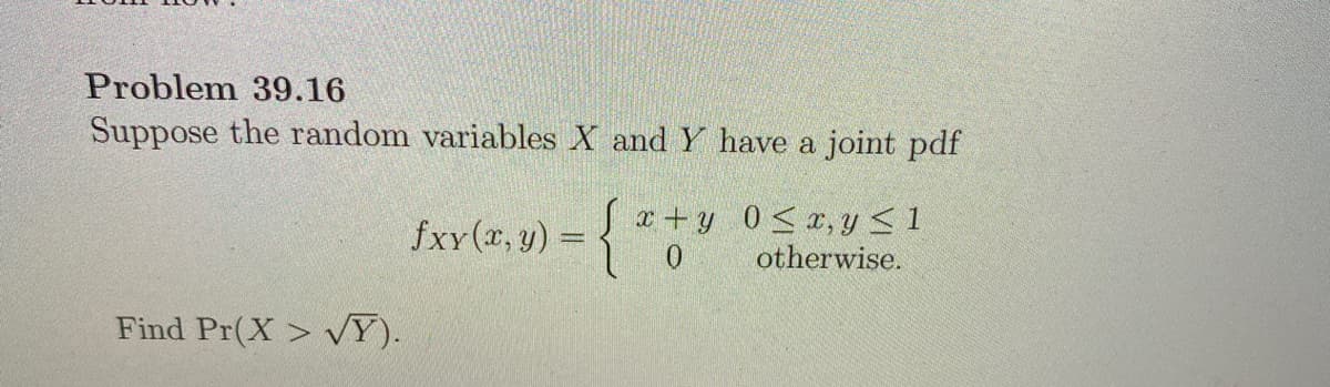 Problem 39.16
Suppose the random variables X and Y have a joint pdf
fxy (x, y) =
a + y 0< x, y<1
0.
otherwise.
Find Pr(X > VY).

