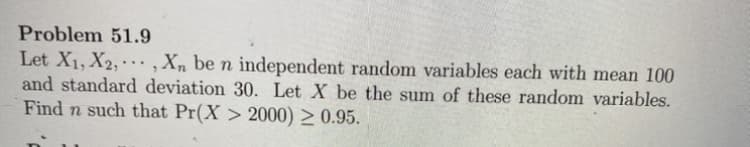 Problem 51.9
Let X1, X2,· ,Xn be n independent random variables each with mean 100
and standard deviation 30. Let X be the sum of these random variables.
Find n such that Pr(X > 2000) > 0.95.
...

