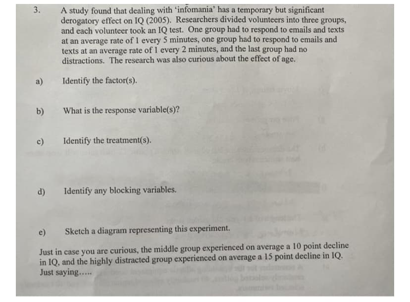 A study found that dealing with 'infomania' has a temporary but significant
derogatory effect on IQ (2005). Researchers divided volunteers into three groups,
and each volunteer took an IQ test. One group had to respond to emails and texts
at an average rate of 1 every 5 minutes, one group had to respond to emails and
texts at an average rate of 1 every 2 minutes, and the last group had no
distractions. The research was also curious about the effect of age.
a)
Identify the factor(s).
b)
What is the response variable(s)?
c)
Identify the treatment(s).
d)
Identify any blocking variables.
e)
Sketch a diagram representing this experiment.
Just in case you are curious, the middle group experienced on average a 10 point decline
in IQ, and the highly distracted group experienced on average a 15 point decline in IQ.
Just saying...
3.
