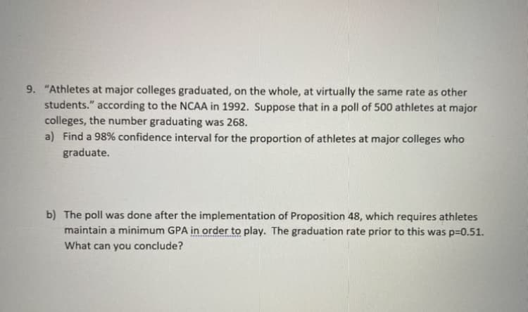9. "Athletes at major colleges graduated, on the whole, at virtually the same rate as other
students." according to the NCAA in 1992. Suppose that in a poll of 500 athletes at major
colleges, the number graduating was 268.
a) Find a 98% confidence interval for the proportion of athletes at major colleges who
graduate.
b) The poll was done after the implementation of Proposition 48, which requires athletes
maintain a minimum GPA in order to play. The graduation rate prior to this was p=0.51.
What can you conclude?
