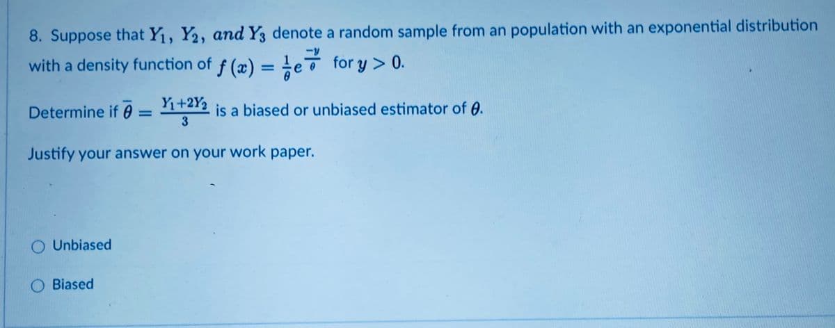 8. Suppose that Y1, Y2, and Y3 denote a random sample from an population with an exponential distribution
with a density function of f (æ) = !eō for y > 0.
Determine if 0 = 1+212 is a biased or unbiased estimator of 0.
Yı+2Y2
%3D
Justify your answer on your work paper.
O Unbiased
O Biased
