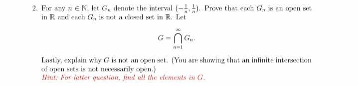 2. For any n e N, let G, denote the interval (- ). Prove that each G, is an open set
in R and each G, is not a closed set in R. Let
G = N G..
n=1
Lastly, explain why G is not an open set. (You are showing that an infinite intersection
of open sets is not necessarily open.)
Hint: For latter question, find all the elements in G.
