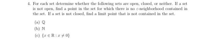 4. For each set determine whether the following sets are open, closed, or neither. If a set
is not open, find a point in the set for which there is no e-neighborhood contained in
the set. If a set is not closed, find a limit point that is not contained in the set.
(a) Q
(b) N
(c) {r €R:x # 0}
