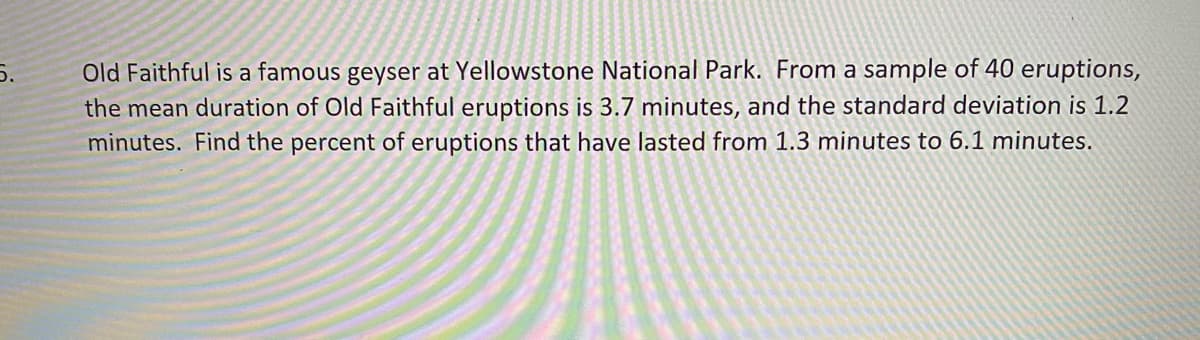 5.
Old Faithful is a famous geyser at Yellowstone National Park. From a sample of 40 eruptions,
the mean duration of Old Faithful eruptions is 3.7 minutes, and the standard deviation is 1.2
minutes. Find the percent of eruptions that have lasted from 1.3 minutes to 6.1 minutes.
