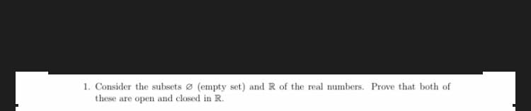 1. Consider the subsets ø (empty set) and R of the real numbers. Prove that both of
these are open and closed in R.
