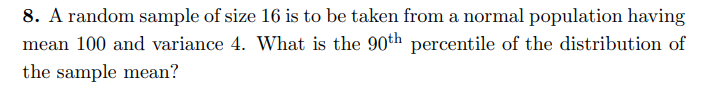 8. A random sample of size 16 is to be taken from a normal population having
mean 100 and variance 4. What is the 90th percentile of the distribution of
the sample mean?
