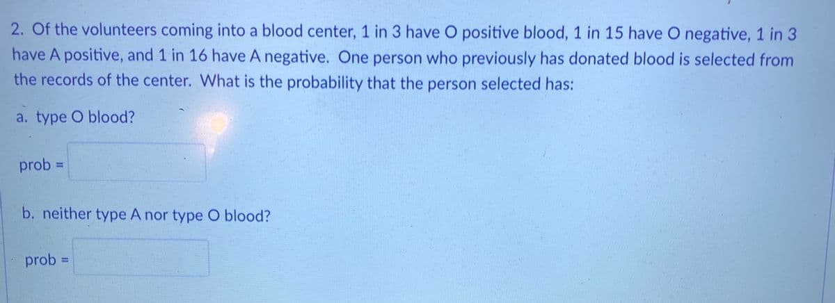 2. Of the volunteers coming into a blood center, 1 in 3 have O positive blood, 1 in 15 have O negative, 1 in 3
have A positive, and 1 in 16 have A negative. One person who previously has donated blood is selected from
the records of the center. What is the probability that the person selected has:
a. type O blood?
prob =
%3D
b. neither type A nor type O blood?
prob =
