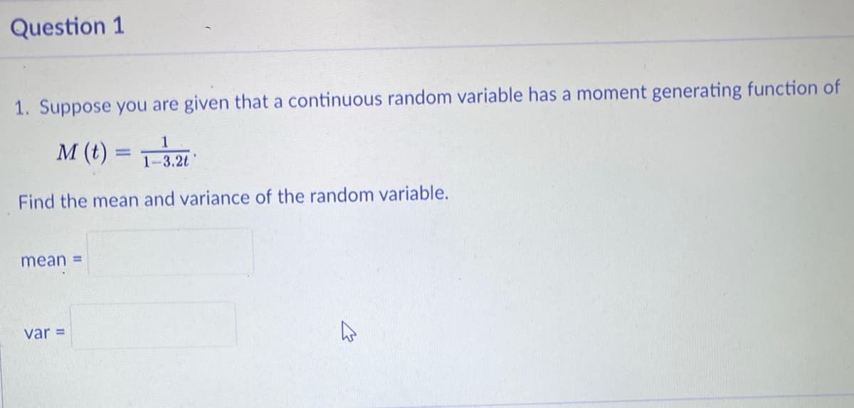 Question 1
1. Suppose you are given that a continuous random variable has a moment generating function of
1
M (t) =
1-3.2t
Find the mean and variance of the random variable.
mean =
var =
