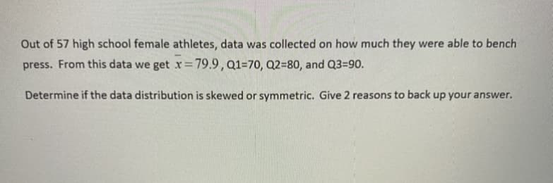 Out of 57 high school female athletes, data was collected on how much they were able to bench
press. From this data we get x=79.9,Q1=70, Q2=80, and Q3=90.
Determine if the data distribution is skewed or symmetric. Give 2 reasons to back up your answer.
