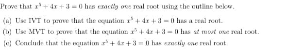 Prove that r+ 4x + 3 = 0 has eractly one real root using the outline below.
(a) Use IVT to prove that the equation a+ 4x +3 = 0 has a real root.
(b) Use MVT to prove that the equation a5 + 4x + 3 = 0 has at most one real root.
(c) Conclude that the equation r³ + 4x + 3 = 0 has exactly one real root.
%3D
