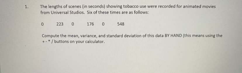 The lengths of scenes (in seconds) showing tobacco use were recorded for animated movies
from Universal Studios. Six of these times are as follows:
1.
223
176
548
Compute the mean, variance, and standard deviation of this data BY HAND (this means using the
+-* / buttons on your calculator.
