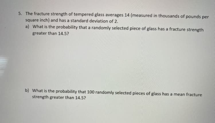 5. The fracture strength of tempered glass averages 14 (measured in thousands of pounds per
square inch) and has a standard deviation of 2.
a) What is the probability that a randomly selected piece of glass has a fracture strength
greater than 14.5?
b) What is the probability that 100 randomly selected pieces of glass has a mean fracture
strength greater than 14.5?
