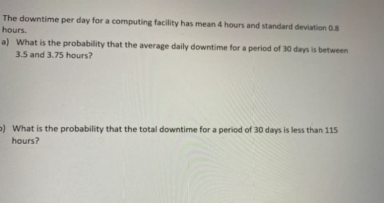 The downtime per day for a computing facility has mean 4 hours and standard deviation 0.8
hours.
a) What is the probability that the average daily downtime for a period of 30 days is between
3.5 and 3.75 hours?
p) What is the probability that the total downtime for a period of 30 days is less than 115
hours?
