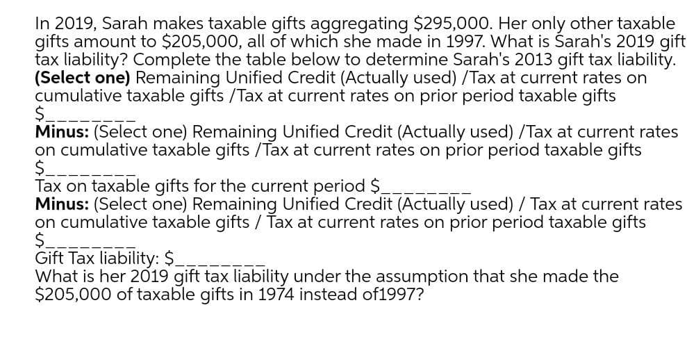 In 2019, Sarah makes taxable gifts aggregating $295,000. Her only other taxable
gifts amount to $205,000, all of which she made in 1997. What is Śarah's 2019 gift
tax liability? Complete the table below to determine Sarah's 2013 gift tax liability.
(Select one) Remaining Unified Credit (Actually used) /Tax at current rates on
cumulative taxable gifts /Tax at current rates on prior period taxable gifts
Minus: (Select one) Remaining Unified Credit (Actually used) /Tax at current rates
on cumulative taxable gifts /Tax at current rates on prior period taxable gifts
$_
Tax on taxable gifts for the current period $.
Minus: (Select one) Remaining Unified Credit (Actually used) / Tax at current rates
on cumulative taxable gifts / Tax at current rates on prior period taxable gifts
$.
Gift Tax liability: $.
What is her 2019 gift tax liability under the assumption that she made the
$205,000 of taxable gifts in 1974 instead of1997?
