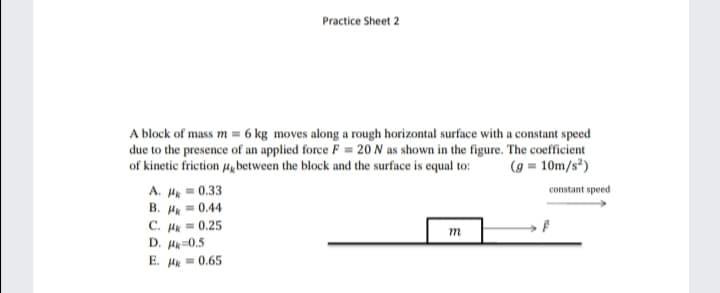 Practice Sheet 2
A block of mass m = 6 kg moves along a rough horizontal surface with a constant speed
due to the presence of an applied force F = 20 N as shown in the figure. The coefficient
of kinetic friction 4gbetween the block and the surface is equal to:
(g = 10m/s*)
A. H = 0.33
B. H = 0.44
C. Hk = 0.25
D. Hk=0.5
constant speed
E. Hk = 0.65
