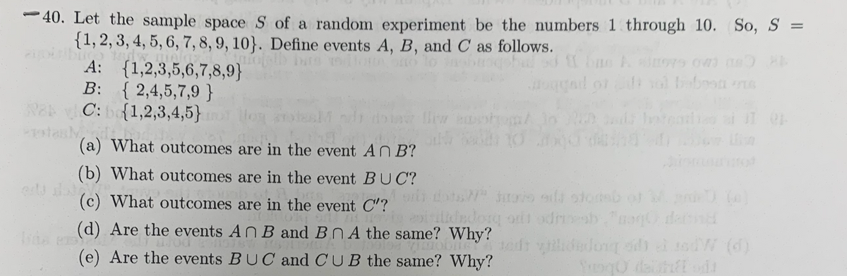40. Let the sample space S of a random experiment be the numbers 1 through 10. So, S =
{1, 2, 3, 4, 5, 6, 7, 8, 9, 10}. Define events A, B, and C as follows.
Pois bus tad
mole
A: {1,2,3,5,6,7,8,9}
B: {2,4,5,7,9}
RakC: b{1,2,3,4,5)
ProtasMidt h
ogged or it vol babest one
hi doia Biw photo 20 sada hoteles al 31 01
the odds 10 04-0
og les
(a) What outcomes are in the event An B?
erty deta
(b) What outcomes are in the event BUC?
(c) What outcomes are in the event C'?
Total
(d) Are the events
(e) Are the events
5 71.11 igavilidadorq o odrih,"coq derd
An B and Bn A the same? Why?
moble
BUC and CUB the same? Why?
6W 7751A
sent
dedong d) à asdW (d)
Yuogo dela odd
