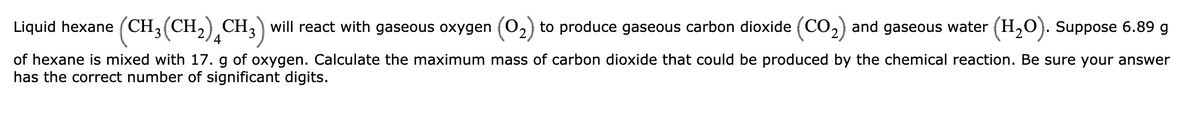 Liquid hexane (CH3(CH2),CH,) will react with gaseous oxygen (02) to produce gaseous carbon dioxide (CO2) and gaseous water (H,O}. Suppose 6.89 g
4
of hexane is mixed with 17. g of oxygen. Calculate the maximum mass of carbon dioxide that could be produced by the chemical reaction. Be sure your answer
has the correct number of significant digits.
