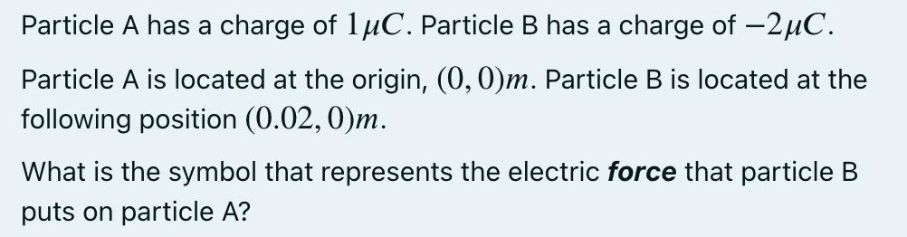 Particle A has a charge of 1µC. Particle B has a charge of -2µC.
Particle A is located at the origin, (0, 0)m. Particle B is located at the
following position (0.02, 0)m.
What is the symbol that represents the electric force that particle B
puts on particle A?
