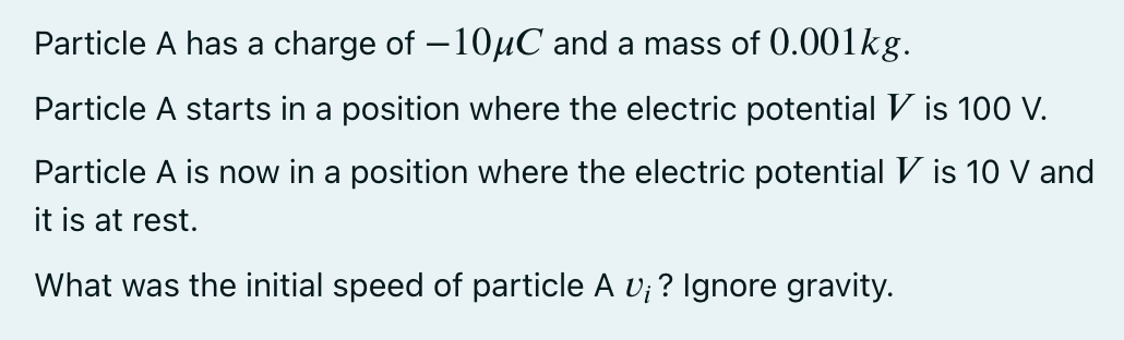 Particle A has a charge of – 10µC and a mass of 0.001kg.
Particle A starts in a position where the electric potentialV is 100 V.
Particle A is now in a position where the electric potential V is 10 V and
it is at rest.
What was the initial speed of particle A v; ? Ignore gravity.
