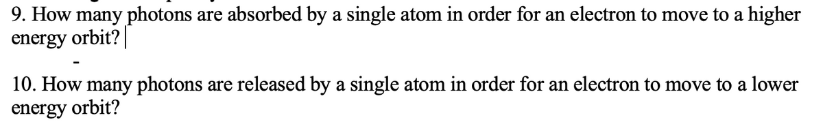 9. How many photons are absorbed by a single atom in order for an electron to move to a higher
energy orbit?
10. How many photons are released by a single atom in order for an electron to move to a lower
energy orbit?
