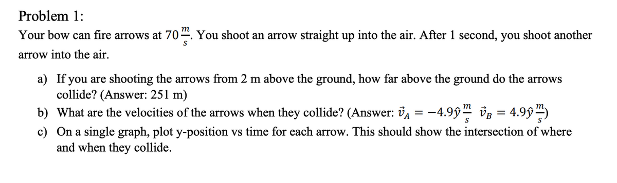 Problem 1:
т
Your bow can fire arrows at 70÷. You shoot an arrow straight up into the air. After 1 second, you shoot another
S
arrow into the air.
a) If you are shooting the arrows from 2 m above the ground, how far above the ground do the arrows
collide? (Answer: 251 m)
b) What are the velocities of the arrows when they collide? (Answer: ỦA
c) On a single graph, plot y-position vs time for each arrow. This should show the intersection of where
and when they collide.
-4.9ŷ" vB = 4.99)
т
S
