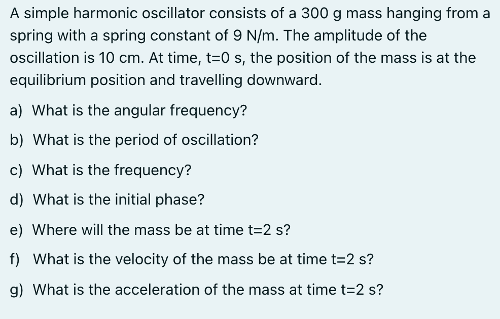 A simple harmonic oscillator consists of a 300 g mass hanging from a
spring with a spring constant of 9 N/m. The amplitude of the
oscillation is 10 cm. At time, t=0 s, the position of the mass is at the
equilibrium position and travelling downward.
a) What is the angular frequency?
b) What is the period of oscillation?
c) What is the frequency?
d) What is the initial phase?
e) Where will the mass be at time t=2 s?
f) What is the velocity of the mass be at time t=2 s?
g) What is the acceleration of the mass at time t=2 s?
