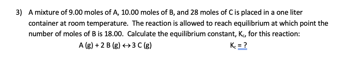 3) A mixture of 9.00 moles of A, 10.00 moles of B, and 28 moles of C is placed in a one liter
container at room temperature. The reaction is allowed to reach equilibrium at which point the
number of moles of B is 18.00. Calculate the equilibrium constant, Ko, for this reaction:
A (g) + 2 B (g) +→3 C (g)
K = ?
