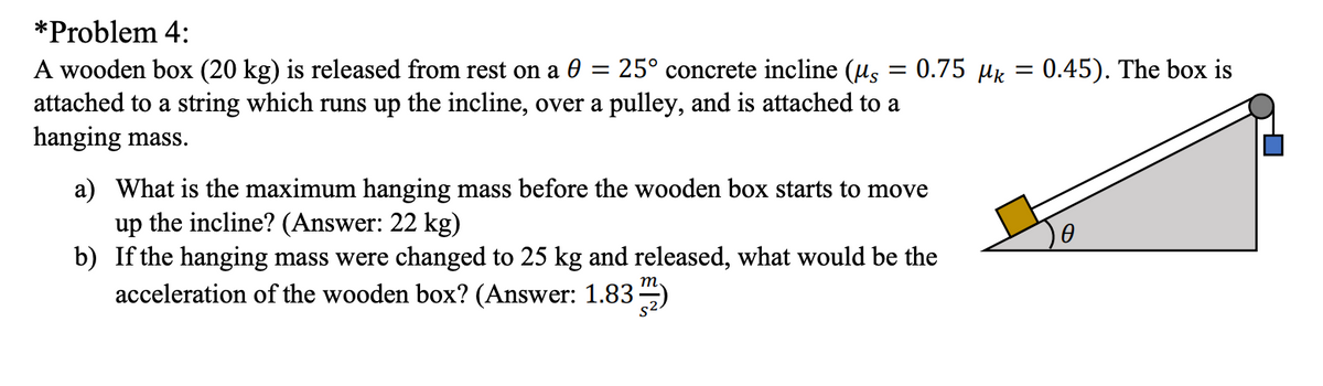 *Problem 4:
A wooden box (20 kg) is released from rest on a 0
attached to a string which runs up the incline, over a pulley, and is attached to a
hanging mass.
25° concrete incline (us = 0.75 µk
0.45). The box is
a) What is the maximum hanging mass before the wooden box starts to move
up the incline? (Answer: 22 kg)
b) If the hanging mass were changed to 25 kg and released, what would be the
acceleration of the wooden box? (Answer: 1.83 )
