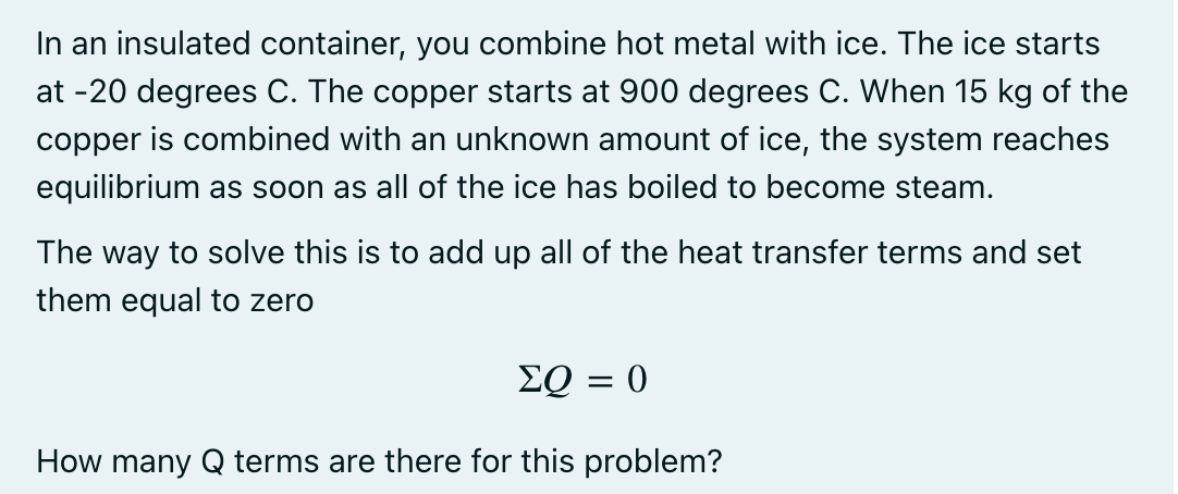 In an insulated container, you combine hot metal with ice. The ice starts
at -20 degrees C. The copper starts at 900 degrees C. When 15 kg of the
copper is combined with an unknown amount of ice, the system reaches
equilibrium as soon as all of the ice has boiled to become steam.
The way to solve this is to add up all of the heat transfer terms and set
them equal to zero
EQ = 0
How many Q terms are there for this problem?
