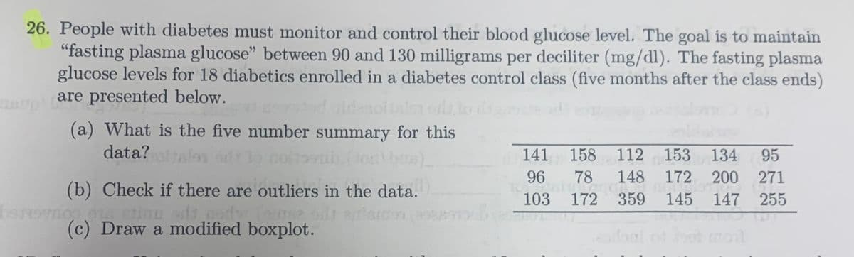 26. People with diabetes must monitor and control their blood glucose level. The goal is to maintain
"fasting plasma glucose" between 90 and 130 milligrams per deciliter (mg/dl). The fasting plasma
glucose levels for 18 diabetics enrolled in a diabetes control class (five months after the class ends)
are presented below.
(a) What is the five number summary for this
data?
59b. (10) b)
(b) Check if there are outliers in the data..
ady, (curse odr
(c) Draw a modified boxplot.
herovnop ois etimo ad
141 158 112 153 134 95
148 172 200 271
96
78
1028 172 €350 00
145 147 255
Broil