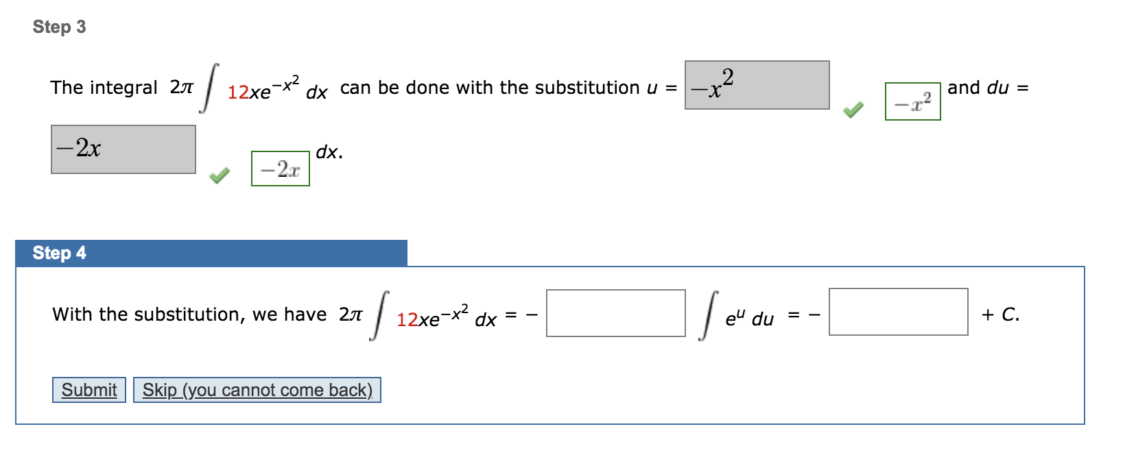 Step 3
The integral 27
12xe-x?
dx can be done with the substitution u =
2
X-
and du =
-2x
dx.
-2.x
Step 4
With the substitution, we have 27
12xe-x2
dx
eu du
+ С.
%3D
Submit
Skip (you cannot come back)
