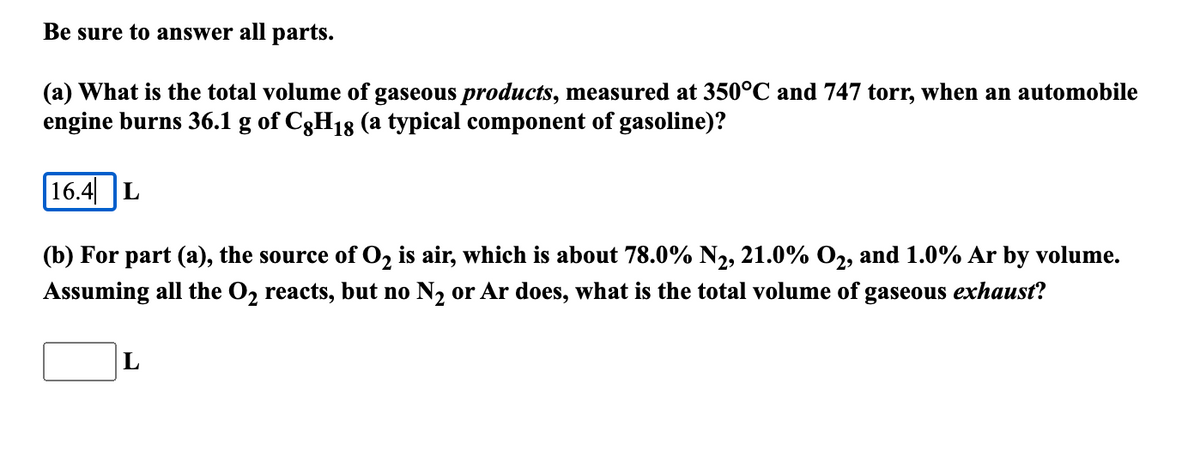 Be sure to answer all parts.
(a) What is the total volume of gaseous products, measured at 350°C and 747 torr, when an automobile
engine burns 36.1 g of C3H18 (a typical component of gasoline)?
16.4| L
(b) For part (a), the source of O, is air, which is about 78.0% N2, 21.0% O2, and 1.0% Ar by volume.
Assuming all the O, reacts, but no N2 or Ar does, what is the total volume of gaseous exhaust?
