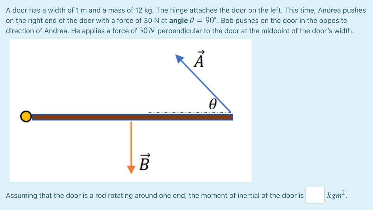 A door has a width of 1 m and a mass of 12 kg. The hinge attaches the door on the left. This time, Andrea pushes
on the right end of the door with a force of 30 N at angle 0 = 90°. Bob pushes on the door in the opposite
direction of Andrea. He applies a force of 30N perpendicular to the door at the midpoint of the door's width.
Assuming that the door is a rod rotating around one end, the moment of inertial of the door is
kgm².
