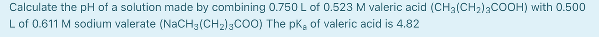 Calculate the pH of a solution made by combining 0.750 L of 0.523 M valeric acid (CH3(CH2)3COOH) with 0.500
L of 0.611 M sodium valerate (NaCH3(CH2)3CO0) The pKą of valeric acid is 4.82
