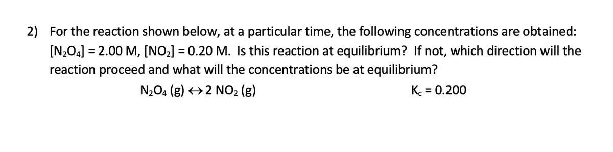 2) For the reaction shown below, at a particular time, the following concentrations are obtained:
[N2O4] = 2.00 M, [NO2] = 0.20 M. Is this reaction at equilibrium? If not, which direction will the
reaction proceed and what will the concentrations be at equilibrium?
N204 (g) →2 NO2 (g)
K. = 0.200
%3D

