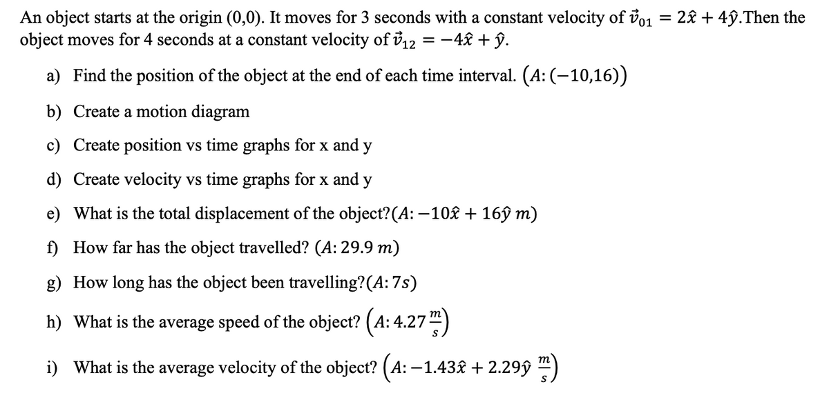An object starts at the origin (0,0). It moves for 3 seconds with a constant velocity of vo1 = 2£ + 4ŷ.Then the
object moves for 4 seconds at a constant velocity of i12 = -4£ + ŷ.
a) Find the position of the object at the end of each time interval. (A: (-10,16))
b) Create a motion diagram
c) Create position vs time graphs for x and y
d) Create velocity vs time graphs for x and y
e) What is the total displacement of the object?(A: –10£ + 16ŷ m)
f) How far has the object travelled? (A: 29.9 m)
g) How long has the object been travelling?(A: 7s)
h) What is the average speed of the object? (A: 4.27)
i) What is the average velocity of the object? (A: –1.43£ + 2.29ŷ ")
