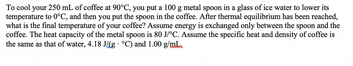 To cool your 250 mL of coffee at 90°C, you put a 100 g metal spoon in a glass of ice water to lower its
temperature to 0°C, and then you put the spoon in the coffee. After thermal equilibrium has been reached,
what is the final temperature of your coffee? Assume energy is exchanged only between the spoon and the
coffee. The heat capacity of the metal spoon is 80 J/°C. Assume the specific heat and density of coffee is
the same as that of water, 4.18 J(g · °C) and 1.00 g/mL.
