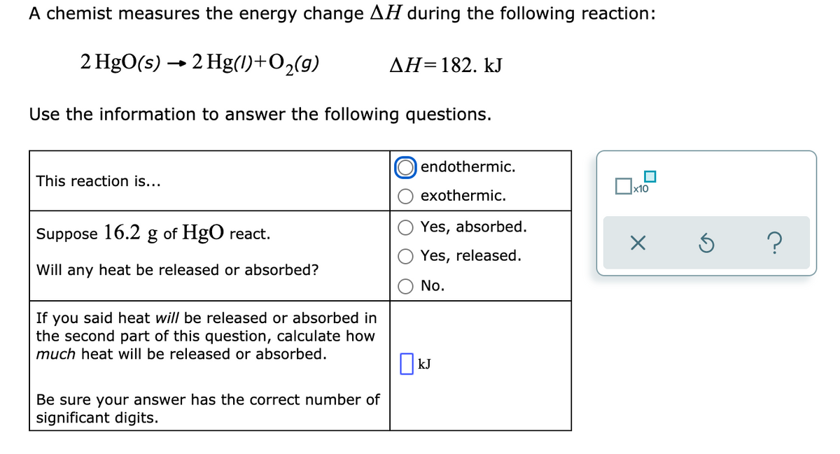 A chemist measures the energy change AH during the following reaction:
2 HgO(s) → 2 Hg(I)+O2(g)
AH=182. kJ
Use the information to answer the following questions.
endothermic.
This reaction is...
x10
exothermic.
Yes, absorbed.
Suppose 16.2 g of HgO react.
Yes, released.
Will any heat be released or absorbed?
No.
If you said heat will be released or absorbed in
the second part of this question, calculate how
much heat will be released or absorbed.
|kJ
Be sure your answer has the correct number of
significant digits.
