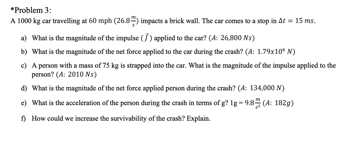 *Problem 3:
A 1000 kg car travelling at 60 mph (26.84) impacts a brick wall. The car comes to a stop in At = 15 ms.
a) What is the magnitude of the impulse (J ) applied to the car? (A: 26,800 Ns)
b) What is the magnitude of the net force applied to the car during the crash? (A: 1.79x106 N)
c) A person with a mass of 75 kg is strapped into the car. What is the magnitude of the impulse applied to the
person? (A: 2010 Ns)
d) What is the magnitude of the net force applied person during the crash? (A: 134,000 N)
m
e) What is the acceleration of the person during the crash in terms of g? 1g = 9.8– (A: 182g)
f) How could we increase the survivability of the crash? Explain.
