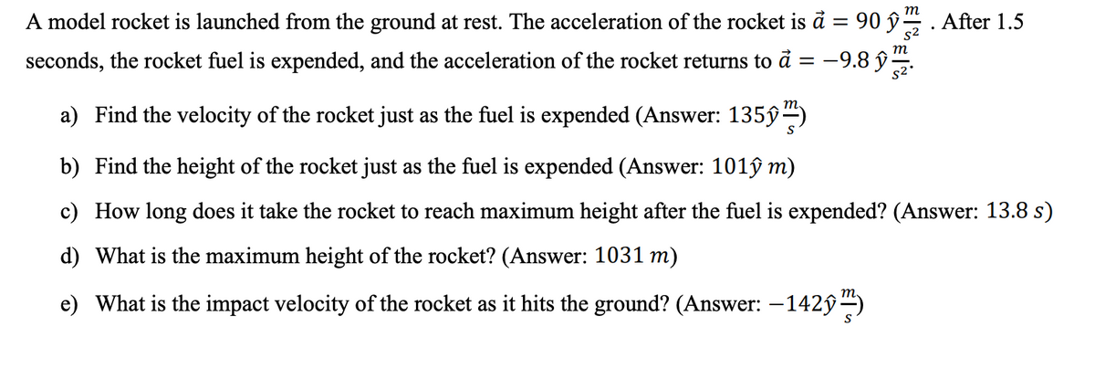 т
A model rocket is launched from the ground at rest. The acceleration of the rocket is à = 90 ŷ. After 1.5
m
seconds, the rocket fuel is expended, and the acceleration of the rocket returns to å
9.8 ŷ.
= -
a) Find the velocity of the rocket just as the fuel is expended (Answer: 135ŷ)
b) Find the height of the rocket just as the fuel is expended (Answer: 101ŷ m)
c) How long does it take the rocket to reach maximum height after the fuel is expended? (Answer: 13.8 s)
d) What is the maximum height of the rocket? (Answer: 1031 m)
e) What is the impact velocity of the rocket as it hits the ground? (Answer: –142ý )
