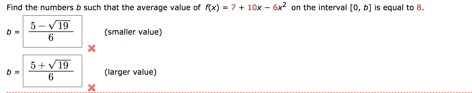Find the numbers b such that the average value of f(x) = 7 + 10x – 6x on the interval [0, b] is equal to 8.
5 – V 19
b =
(smaller value)
5 + V19
b =
(larger value)
