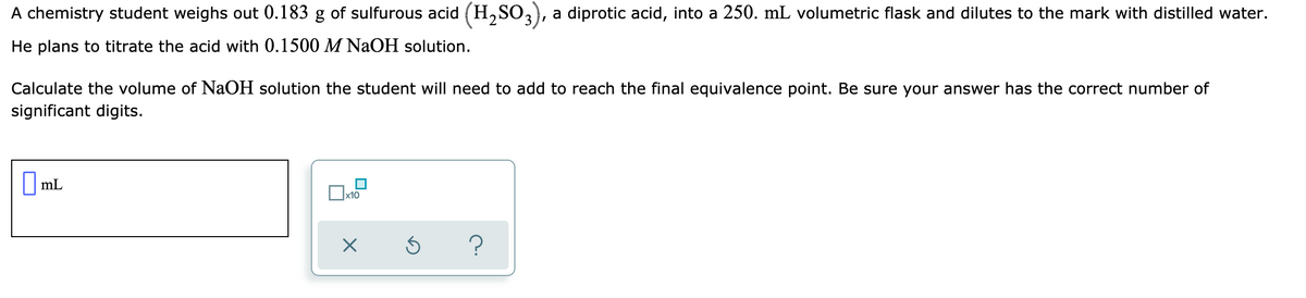 A chemistry student weighs out 0.183 g of sulfurous acid (H,SO,), a diprotic acid, into a 250. mL volumetric flask and dilutes to the mark with distilled water.
He plans to titrate the acid with 0.1500 M NaOH solution.
Calculate the volume of NAOH solution the student will need to add to reach the final equivalence point. Be sure your answer has the correct number of
significant digits.
|mL
|x10
