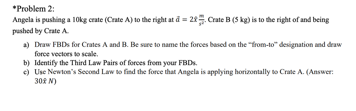 *Problem 2:
т
Angela is pushing a 10kg crate (Crate A) to the right at å = 2&-
Crate B (5 kg) is to the right of and being
pushed by Crate A.
a) Draw FBDS for Crates A and B. Be sure to name the forces based on the "from-to" designation and draw
force vectors to scale.
b) Identify the Third Law Pairs of forces from your FBDS.
c) Use Newton's Second Law to find the force that Angela is applying horizontally to Crate A. (Answer:
30£ N)
