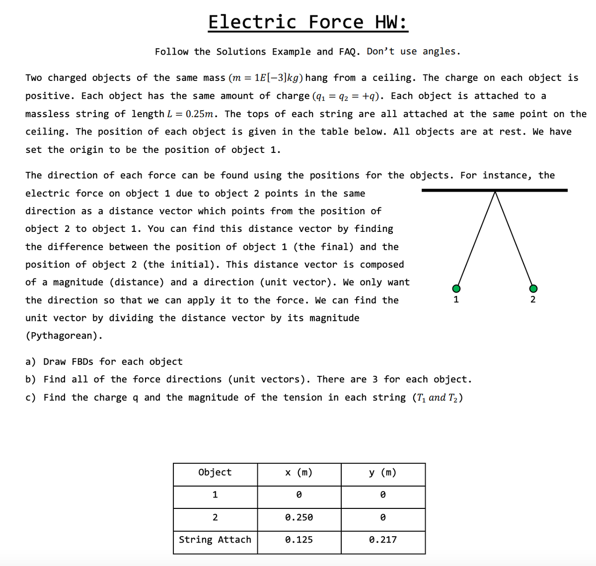 Electric Force HW:
Follow the Solutions Example and FAQ. Don't use angles.
Two charged objects of the same mass (m = 1E[-3]kg) hang from a ceiling. The charge on each object is
positive. Each object has the same amount of charge (q1 = q2 = +q). Each object is attached to a
massless string of length L = 0.25m. The tops of each string are all attached at the same point on the
ceiling. The position of each object is given in the table below. All objects are at rest. We have
set the origin to be the position of object 1.
The direction of each force can be found using the positions for the objects. For instance, the
electric force on object 1 due to object 2 points in the same
direction as a distance vector which points from the position of
object 2 to object 1. You can find this distance vector by finding
the difference between the position of object 1 (the final) and the
position of object 2 (the initial). This distance vector is composed
of a magnitude (distance) and a direction (unit vector). We only want
the direction so that we can apply it to the force. We can find the
1
2
unit vector by dividing the distance vector by its magnitude
(Pythagorean).
a) Draw FBDS for each object
b) Find all of the force directions (unit vectors). There are 3 for each object.
c) Find the charge q and the magnitude of the tension in each string (T, and T2 )
Object
х (m)
у (m)
1
0.250
String Attach
0.125
0.217
