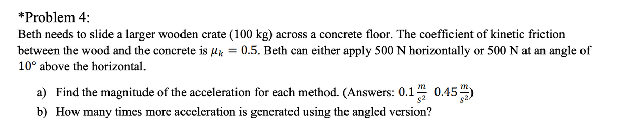 *Problem 4:
Beth needs to slide a larger wooden crate (100 kg) across a concrete floor. The coefficient of kinetic friction
between the wood and the concrete is µk
0.5. Beth can either apply 500 N horizontally or 500 N at an angle of
10° above the horizontal.
0.45 )
т
a) Find the magnitude of the acceleration for each method. (Answers: 0.1
s2
b) How many times more acceleration is generated using the angled version?
