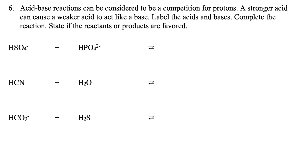6. Acid-base reactions can be considered to be a competition for protons. A stronger acid
can cause a weaker acid to act like a base. Label the acids and bases. Complete the
reaction. State if the reactants or products are favored.
HSO4
HPO42-
HCN
+
H2O
HCO3-
+
H2S
