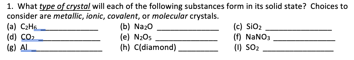 1. What type of crystal will each of the following substances form in its solid state? Choices to
consider are metallic, ionic, covalent, or molecular crystals.
(a) C2H6
(d) CO2
(g) AL
(b) Na20
(e) N205
(h) C(diamond)
(c) SiO2
(f) NaNO3
(1) SO2
