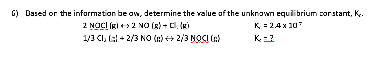 6) Based on the information below, determine the value of the unknown equilibrium constant, K..
2 NOCI (g) > 2 NO (g) + Cl2 (g)
K. = 2.4 x 10-7
%3D
1/3 Cl2 (g) + 2/3 NO (g) > 2/3 NOCI (g)
K = ?
