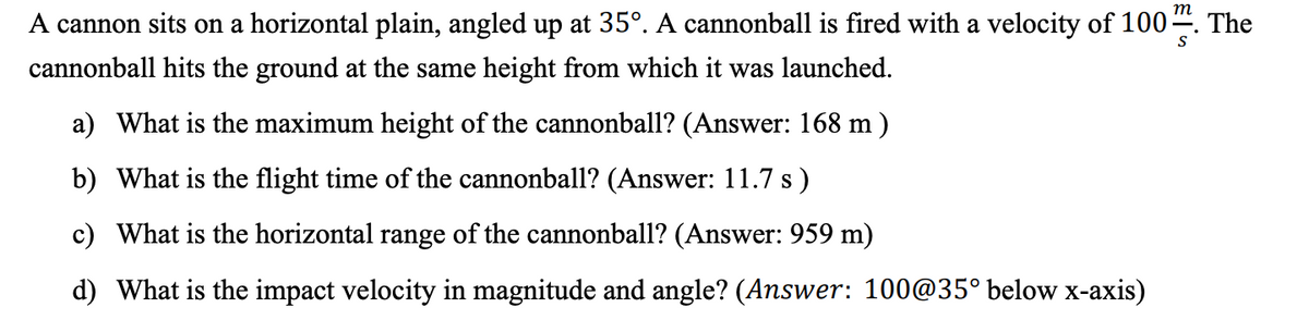 т
A cannon sits on a horizontal plain, angled up at 35°. A cannonball is fired with a velocity of 100“. The
cannonball hits the ground at the same height from which it was launched.
a) What is the maximum height of the cannonball? (Answer: 168 m )
b) What is the flight time of the cannonball? (Answer: 11.7 s)
c) What is the horizontal range of the cannonball? (Answer: 959 m)
d) What is the impact velocity in magnitude and angle? (Answer: 100@35° below x-axis)
